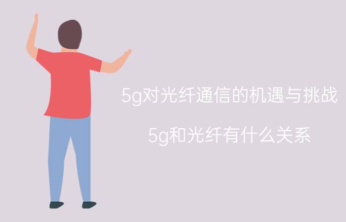 5g对光纤通信的机遇与挑战 5g和光纤有什么关系？